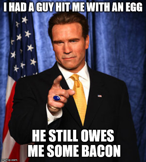 Actually happened to Arnold when he ran for governor. And his actual response, too | I HAD A GUY HIT ME WITH AN EGG; HE STILL OWES ME SOME BACON | image tagged in arnold schwarzenegger governator,politician getting egged,bacon | made w/ Imgflip meme maker