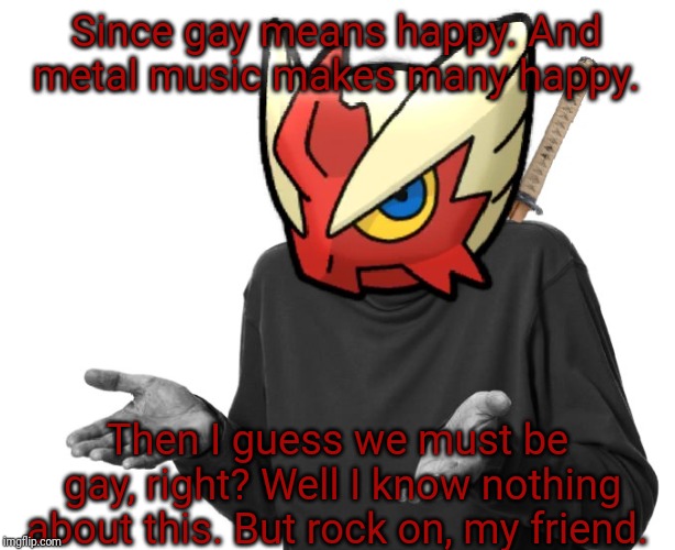 I guess I'll (Blaze the Blaziken) | Since gay means happy. And metal music makes many happy. Then I guess we must be gay, right? Well I know nothing about this. But rock on, my | image tagged in i guess i'll blaze the blaziken | made w/ Imgflip meme maker