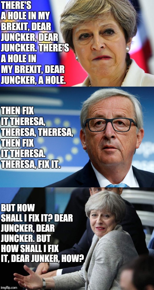 There's a hole in my brexit | THERE'S A HOLE IN MY BREXIT, DEAR JUNCKER, DEAR JUNCKER. THERE'S A HOLE IN MY BREXIT, DEAR JUNCKER, A HOLE. THEN FIX IT THERESA, THERESA, THERESA, THEN FIX IT THERESA. THERESA, FIX IT. BUT HOW SHALL I FIX IT? DEAR JUNCKER, DEAR JUNCKER. BUT HOW SHALL I FIX IT, DEAR JUNKER, HOW? | image tagged in memes,politics,brexit,theresa may | made w/ Imgflip meme maker