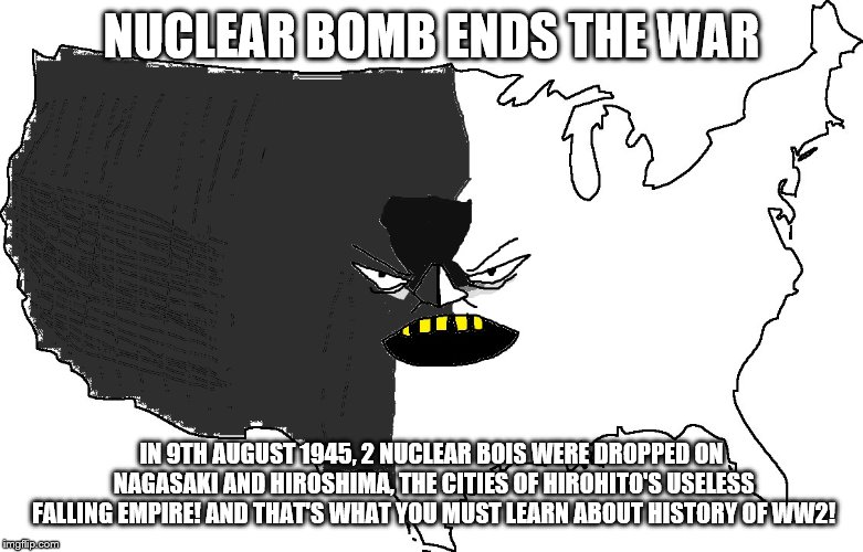 Ultra Serious America | NUCLEAR BOMB ENDS THE WAR; IN 9TH AUGUST 1945, 2 NUCLEAR BOIS WERE DROPPED ON NAGASAKI AND HIROSHIMA, THE CITIES OF HIROHITO'S USELESS FALLING EMPIRE! AND THAT'S WHAT YOU MUST LEARN ABOUT HISTORY OF WW2! | image tagged in ultra serious america | made w/ Imgflip meme maker