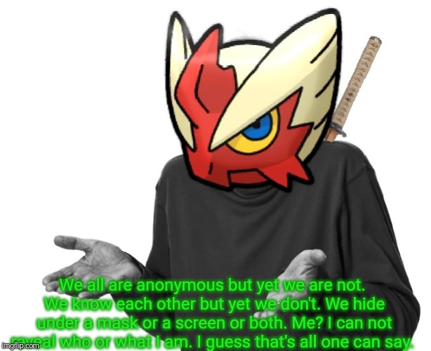 I guess I'll (Blaze the Blaziken) | We all are anonymous but yet we are not. We know each other but yet we don't. We hide under a mask or a screen or both. Me? I can not reveal | image tagged in i guess i'll blaze the blaziken | made w/ Imgflip meme maker