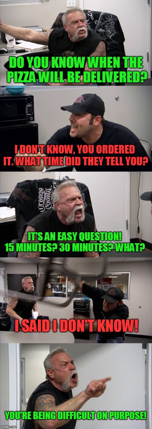 When your answer to a question is, "I don't know", and they keep asking you for details.  | DO YOU KNOW WHEN THE PIZZA WILL BE DELIVERED? I DON'T KNOW, YOU ORDERED IT. WHAT TIME DID THEY TELL YOU? IT'S AN EASY QUESTION! 15 MINUTES? 30 MINUTES? WHAT? I SAID I DON'T KNOW! YOU'RE BEING DIFFICULT ON PURPOSE! | image tagged in memes,american chopper argument,nixieknox | made w/ Imgflip meme maker