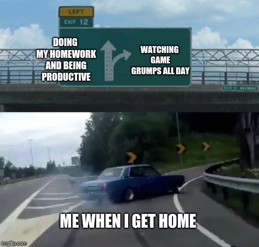 Making Wise Decisions | WATCHING GAME GRUMPS ALL DAY; DOING MY HOMEWORK AND BEING PRODUCTIVE; ME WHEN I GET HOME | image tagged in memes,left exit 12 off ramp | made w/ Imgflip meme maker