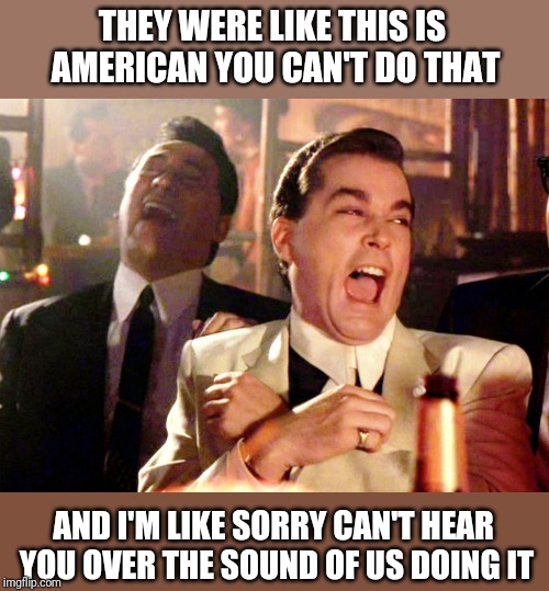 Good Fellas Hilarious | THEY WERE LIKE THIS IS AMERICAN YOU CAN'T DO THAT; AND I'M LIKE SORRY CAN'T HEAR YOU OVER THE SOUND OF US DOING IT | image tagged in memes,good fellas hilarious | made w/ Imgflip meme maker