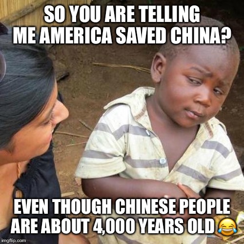 Third World Skeptical Kid Meme | SO YOU ARE TELLING ME AMERICA SAVED CHINA? EVEN THOUGH CHINESE PEOPLE ARE ABOUT 4,000 YEARS OLD  | image tagged in memes,third world skeptical kid | made w/ Imgflip meme maker