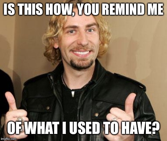 ehhh nickleback | IS THIS HOW, YOU REMIND ME OF WHAT I USED TO HAVE? | image tagged in ehhh nickleback | made w/ Imgflip meme maker