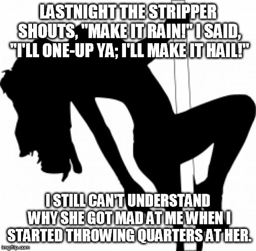 Make it hail! | LASTNIGHT THE STRIPPER SHOUTS, "MAKE IT RAIN!" I SAID, "I'LL ONE-UP YA; I'LL MAKE IT HAIL!"; I STILL CAN'T UNDERSTAND WHY SHE GOT MAD AT ME WHEN I STARTED THROWING QUARTERS AT HER. | image tagged in stripper | made w/ Imgflip meme maker