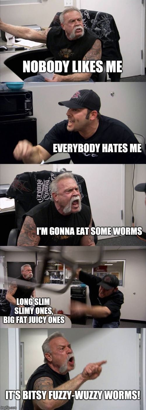 Oh, Hell Yeah.  Alpha.  Mike.  Foxtrot! | NOBODY LIKES ME; EVERYBODY HATES ME; I'M GONNA EAT SOME WORMS; LONG SLIM SLIMY ONES, BIG FAT JUICY ONES; IT'S BITSY FUZZY-WUZZY WORMS! | image tagged in memes,american chopper argument,a team,now that's something i haven't seen in a long time,hehehe,worms | made w/ Imgflip meme maker