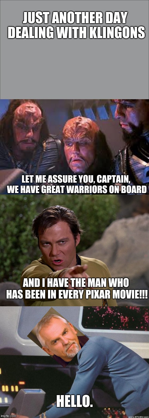 JUST ANOTHER DAY DEALING WITH KLINGONS; LET ME ASSURE YOU, CAPTAIN, WE HAVE GREAT WARRIORS ON BOARD; AND I HAVE THE MAN WHO HAS BEEN IN EVERY PIXAR MOVIE!!! HELLO. | image tagged in star trek,captain kirk,klingon | made w/ Imgflip meme maker