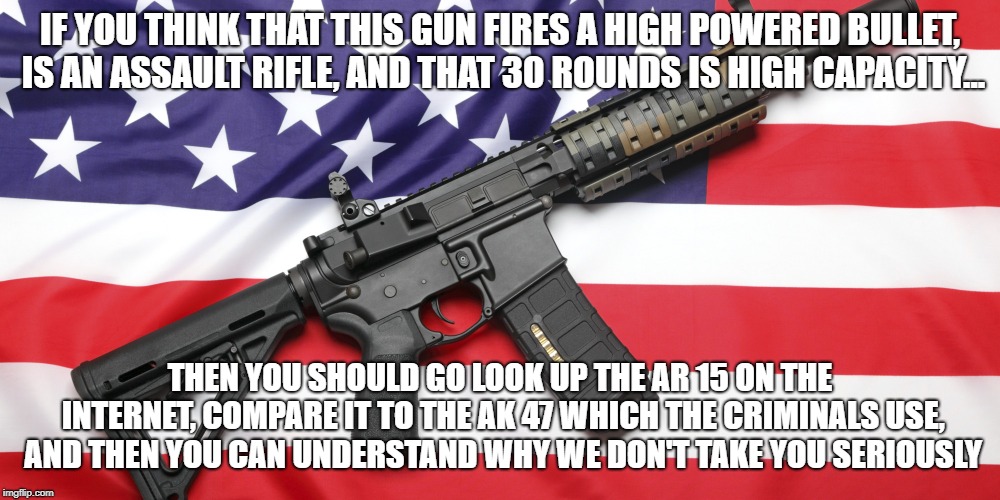 Gun meme | IF YOU THINK THAT THIS GUN FIRES A HIGH POWERED BULLET, IS AN ASSAULT RIFLE, AND THAT 30 ROUNDS IS HIGH CAPACITY... THEN YOU SHOULD GO LOOK UP THE AR 15 ON THE INTERNET, COMPARE IT TO THE AK 47 WHICH THE CRIMINALS USE, AND THEN YOU CAN UNDERSTAND WHY WE DON'T TAKE YOU SERIOUSLY | image tagged in ar-15 and usa flag | made w/ Imgflip meme maker