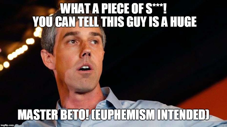 Beto O'Rourke couldn't run a tub, let alone the country. | WHAT A PIECE OF S***! YOU CAN TELL THIS GUY IS A HUGE; MASTER BETO!
(EUPHEMISM INTENDED) | image tagged in politics,political meme,memes,beto,beto is crap,democrats are dividing the country | made w/ Imgflip meme maker