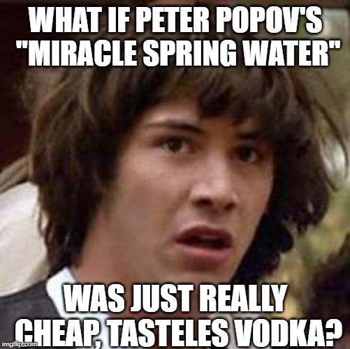 Peter Popov wants to send you some miracle water! | WHAT IF PETER POPOV'S "MIRACLE SPRING WATER"; WAS JUST REALLY CHEAP, TASTELES VODKA? | image tagged in memes,conspiracy keanu | made w/ Imgflip meme maker