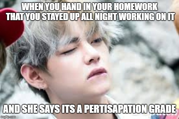 WHEN YOU HAND IN YOUR HOMEWORK THAT YOU STAYED UP ALL NIGHT WORKING ON IT; AND SHE SAYS ITS A PERTISAPATION GRADE | image tagged in bts | made w/ Imgflip meme maker