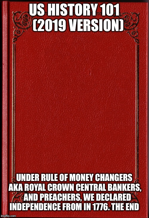 blank book | US HISTORY 101    (2019 VERSION); UNDER RULE OF MONEY CHANGERS AKA ROYAL CROWN CENTRAL BANKERS,    AND PREACHERS, WE DECLARED INDEPENDENCE FROM IN 1776. THE END | image tagged in blank book | made w/ Imgflip meme maker