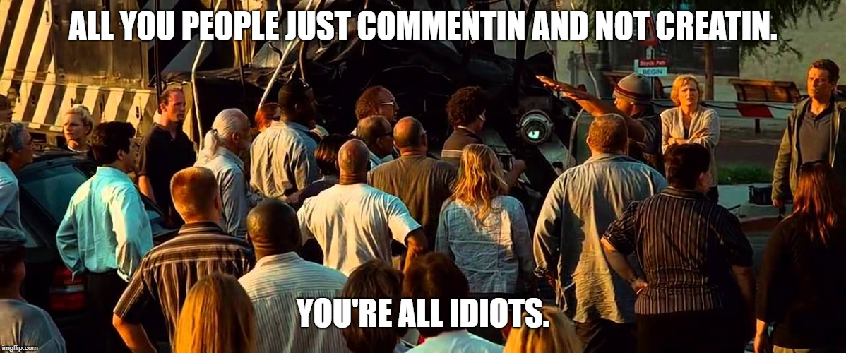 Seriously make somethin. | ALL YOU PEOPLE JUST COMMENTIN AND NOT CREATIN. YOU'RE ALL IDIOTS. | image tagged in all you people you're all idiots,hancock | made w/ Imgflip meme maker
