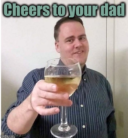 cheers | Cheers to your dad | image tagged in cheers | made w/ Imgflip meme maker