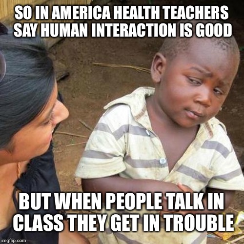 Teachers are confusing  | SO IN AMERICA HEALTH TEACHERS SAY HUMAN INTERACTION IS GOOD; BUT WHEN PEOPLE TALK IN  CLASS THEY GET IN TROUBLE | image tagged in memes,third world skeptical kid | made w/ Imgflip meme maker