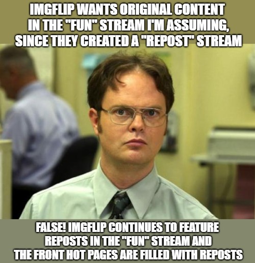 OriginalContentOnly stream is the repost-free area. | IMGFLIP WANTS ORIGINAL CONTENT IN THE "FUN" STREAM I'M ASSUMING, SINCE THEY CREATED A "REPOST" STREAM; FALSE! IMGFLIP CONTINUES TO FEATURE REPOSTS IN THE "FUN" STREAM AND THE FRONT HOT PAGES ARE FILLED WITH REPOSTS | image tagged in memes,dwight schrute,original content only,no reposts | made w/ Imgflip meme maker