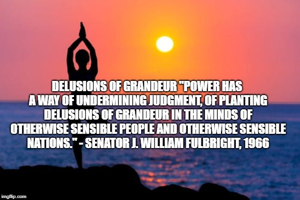 DELUSIONS OF GRANDEUR
"POWER HAS A WAY OF UNDERMINING JUDGMENT, OF PLANTING DELUSIONS OF GRANDEUR IN THE MINDS OF OTHERWISE SENSIBLE PEOPLE AND OTHERWISE SENSIBLE NATIONS." - SENATOR J. WILLIAM FULBRIGHT, 1966 | made w/ Imgflip meme maker