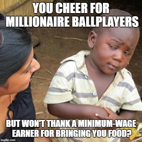 Third World Skeptical Kid | YOU CHEER FOR MILLIONAIRE BALLPLAYERS; BUT WON'T THANK A MINIMUM-WAGE EARNER FOR BRINGING YOU FOOD? | image tagged in memes,third world skeptical kid | made w/ Imgflip meme maker