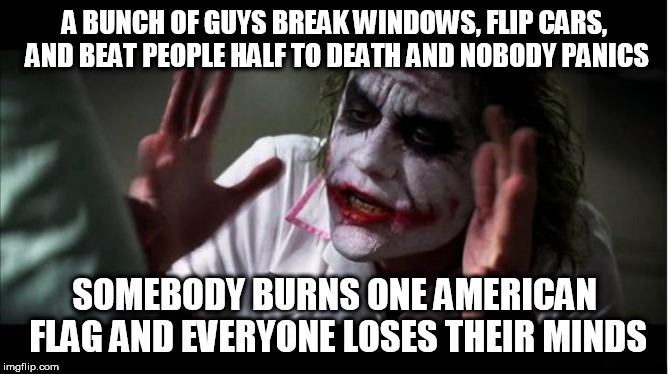 everyone loses their minds | A BUNCH OF GUYS BREAK WINDOWS, FLIP CARS, AND BEAT PEOPLE HALF TO DEATH AND NOBODY PANICS; SOMEBODY BURNS ONE AMERICAN FLAG AND EVERYONE LOSES THEIR MINDS | image tagged in everyone loses their minds,riot,protest,flag burning,american flag burning,american flag | made w/ Imgflip meme maker