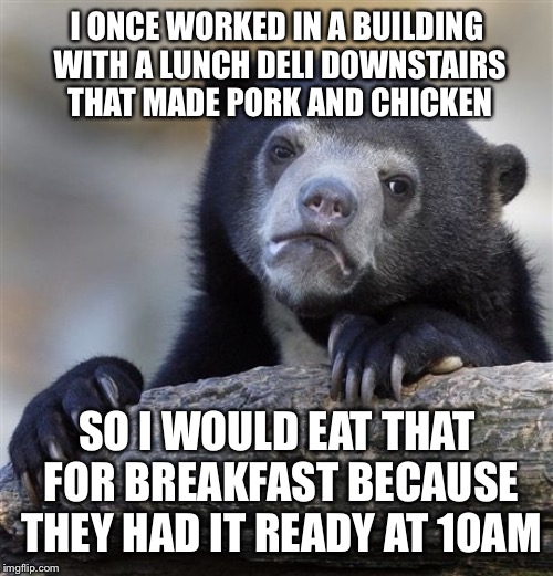 Confession Bear Meme | I ONCE WORKED IN A BUILDING WITH A LUNCH DELI DOWNSTAIRS THAT MADE PORK AND CHICKEN SO I WOULD EAT THAT FOR BREAKFAST BECAUSE THEY HAD IT RE | image tagged in memes,confession bear | made w/ Imgflip meme maker