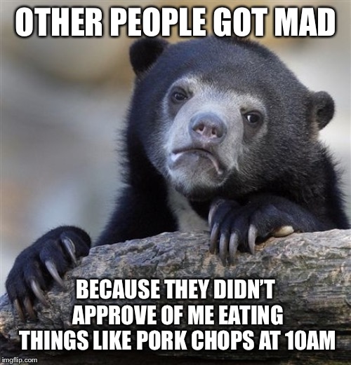 Confession Bear Meme | OTHER PEOPLE GOT MAD BECAUSE THEY DIDN’T APPROVE OF ME EATING THINGS LIKE PORK CHOPS AT 10AM | image tagged in memes,confession bear | made w/ Imgflip meme maker
