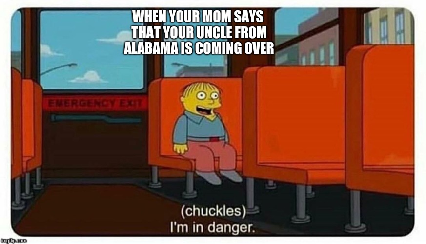 Ralph in danger | WHEN YOUR MOM SAYS THAT YOUR UNCLE FROM ALABAMA IS COMING OVER | image tagged in ralph in danger | made w/ Imgflip meme maker