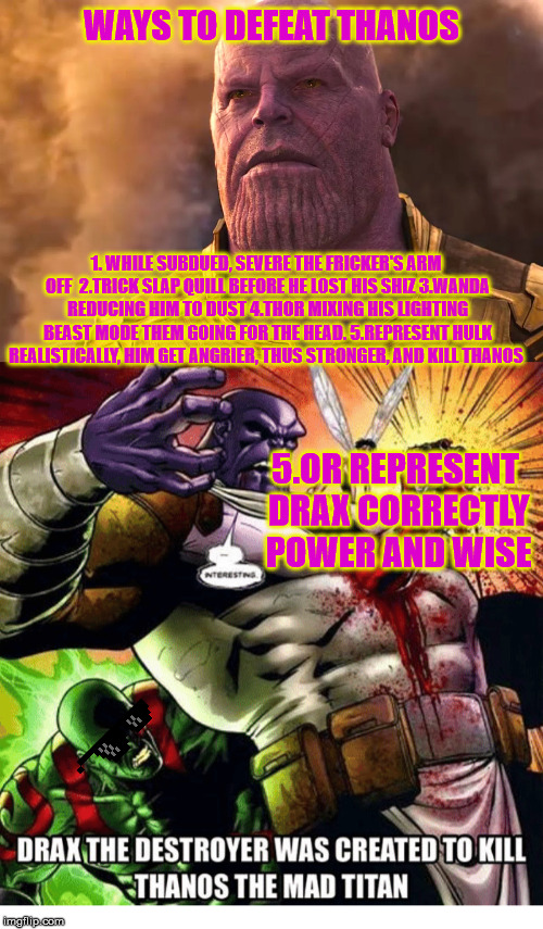WAYS TO DEFEAT THANOS; 1. WHILE SUBDUED, SEVERE THE FRICKER'S ARM OFF 
2.TRICK SLAP QUILL BEFORE HE LOST HIS SHIZ
3.WANDA REDUCING HIM TO DUST
4.THOR MIXING HIS LIGHTING BEAST MODE THEM GOING FOR THE HEAD.
5.REPRESENT HULK REALISTICALLY, HIM GET ANGRIER, THUS STRONGER, AND KILL THANOS; 5.OR REPRESENT DRAX CORRECTLY POWER AND WISE | image tagged in marvel,infinity war,memes,truth,funny,avengers | made w/ Imgflip meme maker