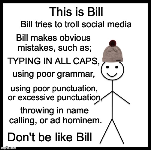 Don't be like Bill | This is Bill; Bill tries to troll social media; Bill makes obvious mistakes, such as;; TYPING IN ALL CAPS, using poor grammar, using poor punctuation, or excessive punctuation, throwing in name calling, or ad hominem. Don't be like Bill | image tagged in memes,be like bill,don't be like bill,troll,internet,social media | made w/ Imgflip meme maker