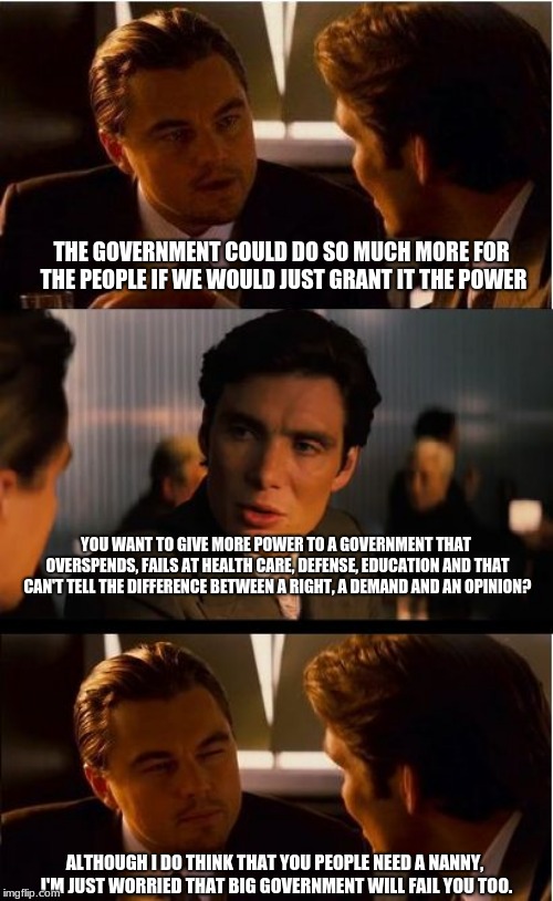 Big government is never the answer | THE GOVERNMENT COULD DO SO MUCH MORE FOR THE PEOPLE IF WE WOULD JUST GRANT IT THE POWER; YOU WANT TO GIVE MORE POWER TO A GOVERNMENT THAT OVERSPENDS, FAILS AT HEALTH CARE, DEFENSE, EDUCATION AND THAT CAN'T TELL THE DIFFERENCE BETWEEN A RIGHT, A DEMAND AND AN OPINION? ALTHOUGH I DO THINK THAT YOU PEOPLE NEED A NANNY, I'M JUST WORRIED THAT BIG GOVERNMENT WILL FAIL YOU TOO. | image tagged in memes,inception,big government,unlimited power,maga | made w/ Imgflip meme maker
