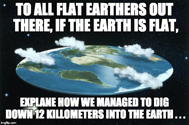 Flat Earth | TO ALL FLAT EARTHERS OUT THERE, IF THE EARTH IS FLAT, EXPLANE HOW WE MANAGED TO DIG DOWN 12 KILLOMETERS INTO THE EARTH . . . | image tagged in flat earth | made w/ Imgflip meme maker