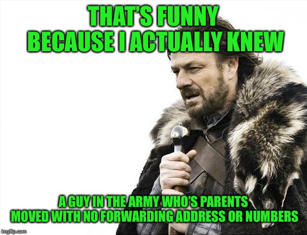 Brace Yourselves X is Coming Meme | THAT’S FUNNY BECAUSE I ACTUALLY KNEW A GUY IN THE ARMY WHO’S PARENTS MOVED WITH NO FORWARDING ADDRESS OR NUMBERS | image tagged in memes,brace yourselves x is coming | made w/ Imgflip meme maker