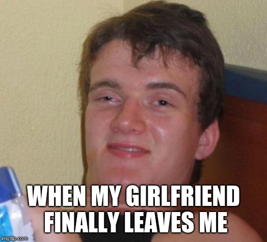 10 Guy Meme | WHEN MY GIRLFRIEND FINALLY LEAVES ME | image tagged in memes,10 guy | made w/ Imgflip meme maker