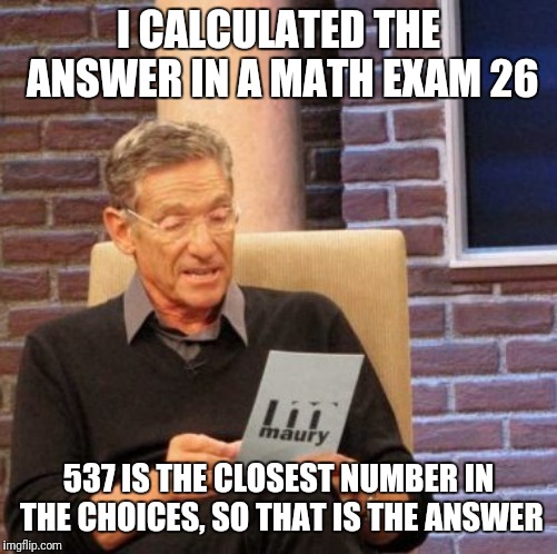 Math exam | I CALCULATED THE ANSWER IN A MATH EXAM 26; 537 IS THE CLOSEST NUMBER IN THE CHOICES, SO THAT IS THE ANSWER | image tagged in memes,maury lie detector,math,maths,mathematics,math in a nutshell | made w/ Imgflip meme maker