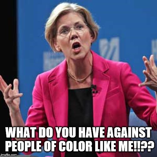 Elizabeth Warren | WHAT DO YOU HAVE AGAINST PEOPLE OF COLOR LIKE ME!!?? | image tagged in elizabeth warren | made w/ Imgflip meme maker