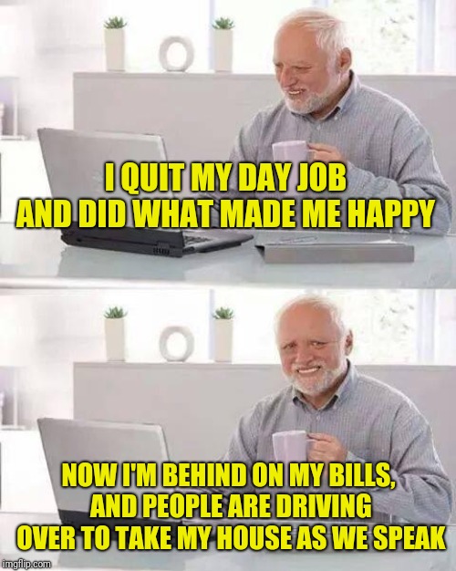 Hide the Pain Harold Meme | I QUIT MY DAY JOB AND DID WHAT MADE ME HAPPY NOW I'M BEHIND ON MY BILLS, AND PEOPLE ARE DRIVING OVER TO TAKE MY HOUSE AS WE SPEAK | image tagged in memes,hide the pain harold | made w/ Imgflip meme maker