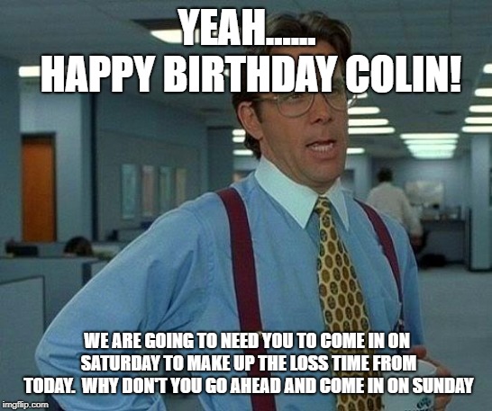 That Would Be Great Meme | YEAH...... HAPPY BIRTHDAY COLIN! WE ARE GOING TO NEED YOU
TO COME IN ON SATURDAY TO MAKE UP THE LOSS TIME FROM TODAY.  WHY DON'T YOU GO AHEAD AND COME IN ON SUNDAY | image tagged in memes,that would be great | made w/ Imgflip meme maker