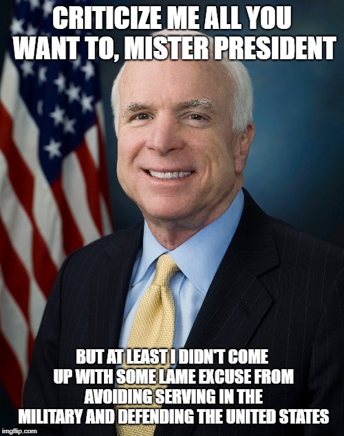 CRITICIZE ME ALL YOU WANT TO, MISTER PRESIDENT; BUT AT LEAST I DIDN'T COME UP WITH SOME LAME EXCUSE FROM AVOIDING SERVING IN THE MILITARY AND DEFENDING THE UNITED STATES | image tagged in john mccain,hero | made w/ Imgflip meme maker
