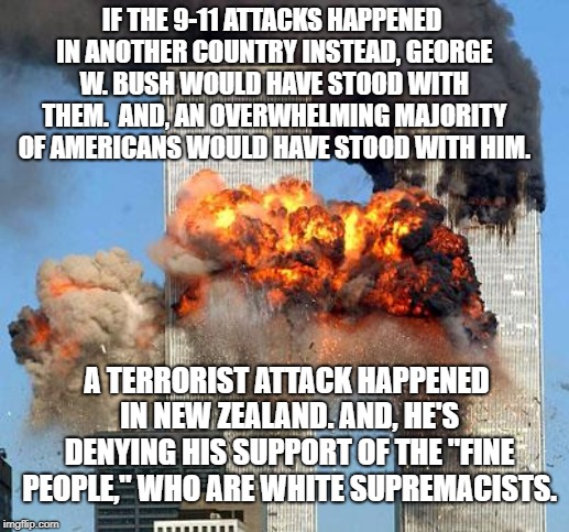 9/11 | IF THE 9-11 ATTACKS HAPPENED IN ANOTHER COUNTRY INSTEAD, GEORGE W. BUSH WOULD HAVE STOOD WITH THEM.  AND, AN OVERWHELMING MAJORITY OF AMERICANS WOULD HAVE STOOD WITH HIM. A TERRORIST ATTACK HAPPENED IN NEW ZEALAND. AND, HE'S DENYING HIS SUPPORT OF THE "FINE PEOPLE," WHO ARE WHITE SUPREMACISTS. | image tagged in 9/11 | made w/ Imgflip meme maker