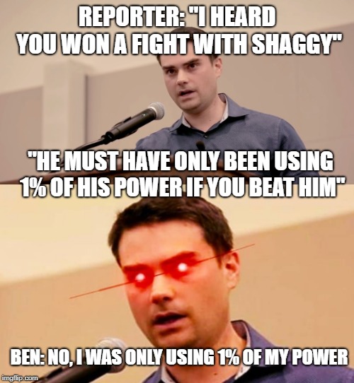 Ben the Almighty | REPORTER: "I HEARD YOU WON A FIGHT WITH SHAGGY"; "HE MUST HAVE ONLY BEEN USING 1% OF HIS POWER IF YOU BEAT HIM"; BEN: NO, I WAS ONLY USING 1% OF MY POWER | image tagged in ben shapiro,ben shapiro destroys liberals | made w/ Imgflip meme maker