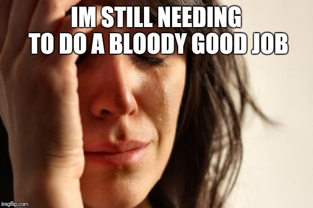First World Problems Meme | IM STILL NEEDING TO DO A BLOODY GOOD JOB | image tagged in memes,first world problems | made w/ Imgflip meme maker
