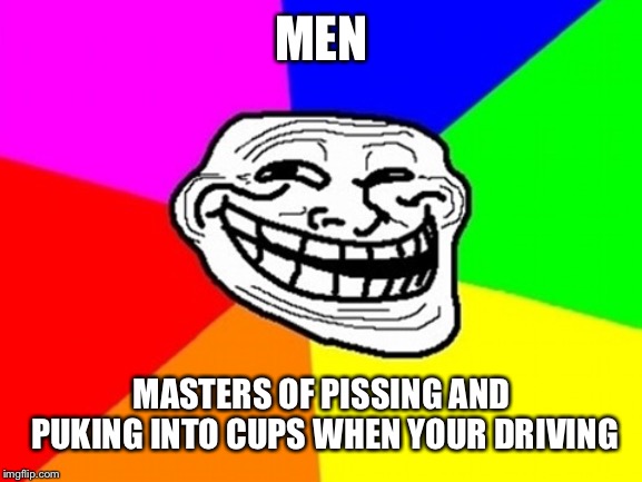 Got shit to do? Don't let me stop you | MEN; MASTERS OF PISSING AND PUKING INTO CUPS WHEN YOUR DRIVING | image tagged in memes,troll face colored | made w/ Imgflip meme maker