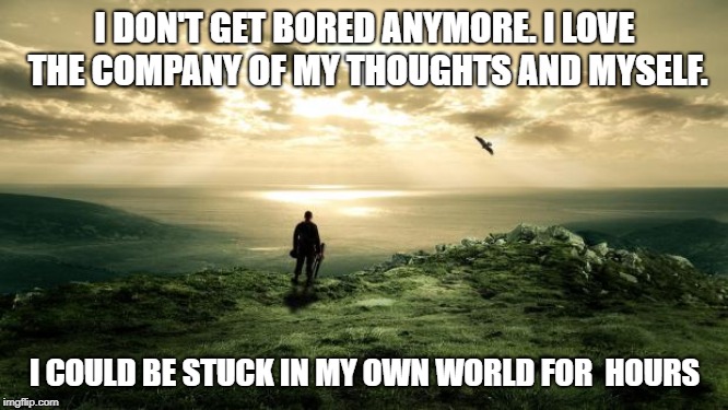 Alone Nature | I DON'T GET BORED ANYMORE. I LOVE THE COMPANY OF MY THOUGHTS AND MYSELF. I COULD BE STUCK IN MY OWN WORLD FOR  HOURS | image tagged in alone nature | made w/ Imgflip meme maker
