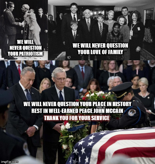 WE WILL NEVER QUESTION YOUR LOVE OF FAMILY; WE WILL NEVER QUESTION YOUR PATRIOTISM; WE WILL NEVER QUESTION YOUR PLACE IN HISTORY; REST IN WELL-EARNED PEACE JOHN MCCAIN; THANK YOU FOR YOUR SERVICE | image tagged in john mccain,mccain american hero,patriot,honor,trump | made w/ Imgflip meme maker
