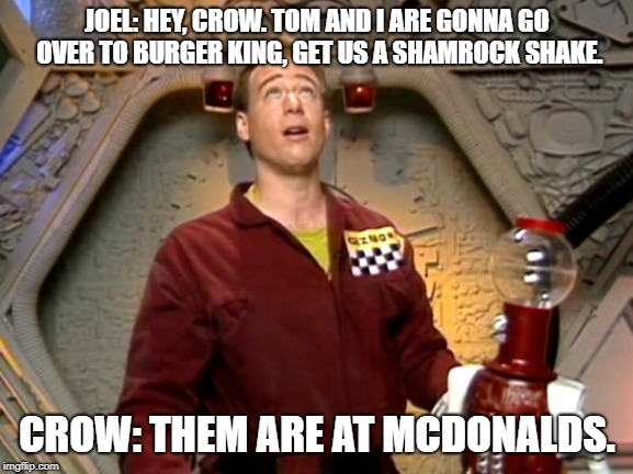 JOEL: HEY, CROW. TOM AND I ARE GONNA GO OVER TO BURGER KING, GET US A SHAMROCK SHAKE. CROW: THEM ARE AT MCDONALDS. | image tagged in mystery science theater getting a shamrock shake | made w/ Imgflip meme maker