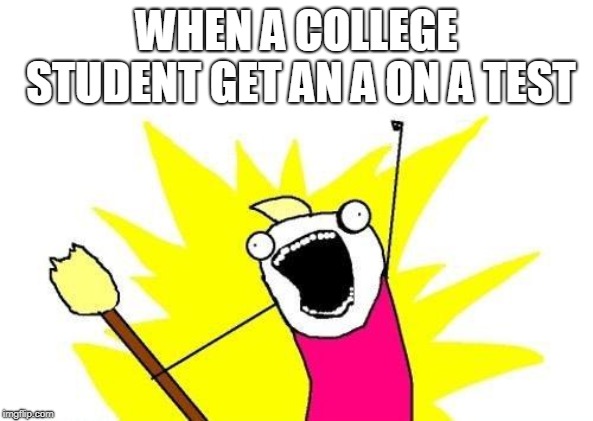 X All The Y | WHEN A COLLEGE STUDENT GET AN A ON A TEST | image tagged in memes,x all the y | made w/ Imgflip meme maker