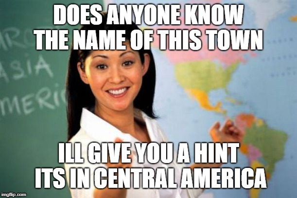Unhelpful High School Teacher Meme | DOES ANYONE KNOW THE NAME OF THIS TOWN; ILL GIVE YOU A HINT ITS IN CENTRAL AMERICA | image tagged in memes,unhelpful high school teacher | made w/ Imgflip meme maker