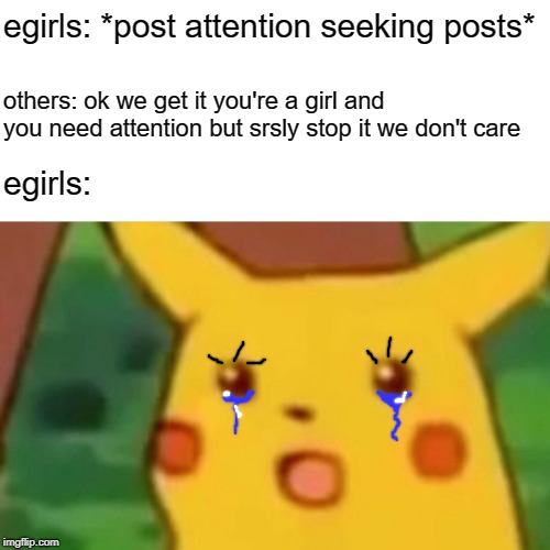 why are egirls so sad | egirls: *post attention seeking posts*; others: ok we get it you're a girl and you need attention but srsly stop it we don't care; egirls: | image tagged in memes,surprised pikachu | made w/ Imgflip meme maker