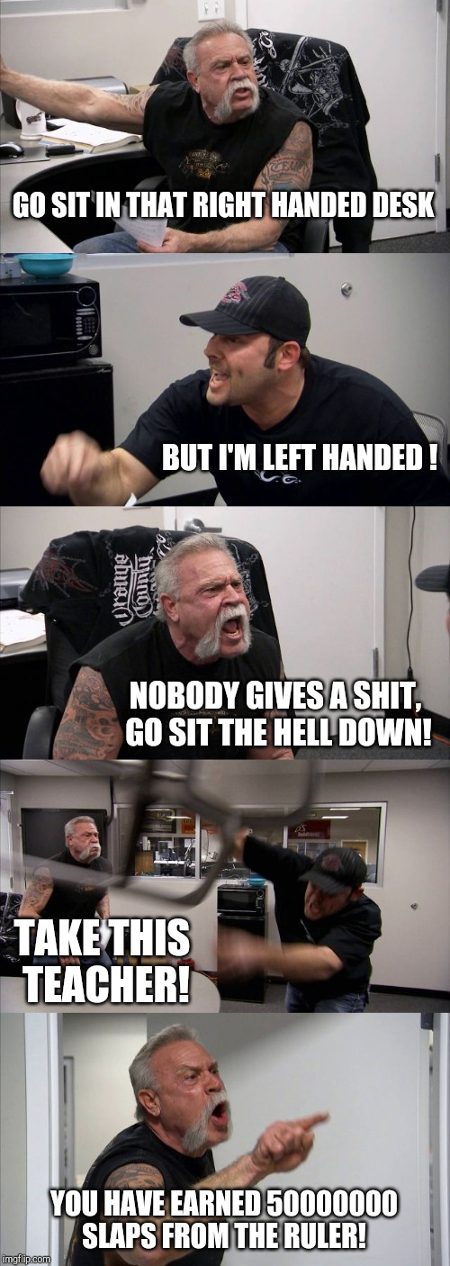 He wanted the right desk.......... | GO SIT IN THAT RIGHT HANDED DESK; BUT I'M LEFT HANDED ! NOBODY GIVES A SHIT, GO SIT THE HELL DOWN! TAKE THIS TEACHER! YOU HAVE EARNED 50000000 SLAPS FROM THE RULER! | image tagged in memes,american chopper argument | made w/ Imgflip meme maker